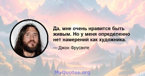 Да, мне очень нравится быть живым. Но у меня определенно нет намерений как художника.