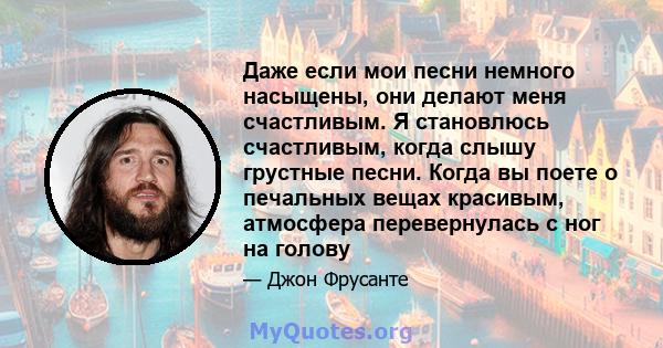 Даже если мои песни немного насыщены, они делают меня счастливым. Я становлюсь счастливым, когда слышу грустные песни. Когда вы поете о печальных вещах красивым, атмосфера перевернулась с ног на голову