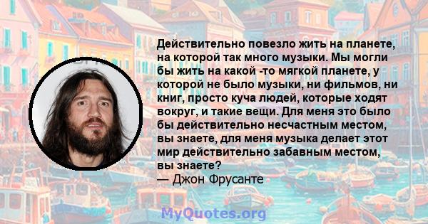 Действительно повезло жить на планете, на которой так много музыки. Мы могли бы жить на какой -то мягкой планете, у которой не было музыки, ни фильмов, ни книг, просто куча людей, которые ходят вокруг, и такие вещи. Для 