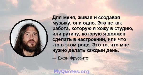 Для меня, живая и создавая музыку, они одно. Это не как работа, которую я хожу в студию, или рутину, которую я должен сделать в настроении, или что -то в этом роде. Это то, что мне нужно делать каждый день.