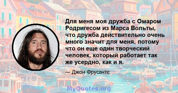 Для меня моя дружба с Омаром Родригесом из Марса Вольты, что дружба действительно очень много значит для меня, потому что он еще один творческий человек, который работает так же усердно, как и я.