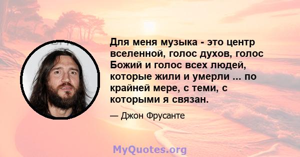 Для меня музыка - это центр вселенной, голос духов, голос Божий и голос всех людей, которые жили и умерли ... по крайней мере, с теми, с которыми я связан.