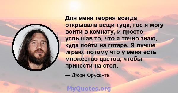 Для меня теория всегда открывала вещи туда, где я могу войти в комнату, и просто услышав то, что я точно знаю, куда пойти на гитаре. Я лучше играю, потому что у меня есть множество цветов, чтобы принести на стол.