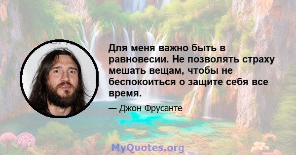 Для меня важно быть в равновесии. Не позволять страху мешать вещам, чтобы не беспокоиться о защите себя все время.