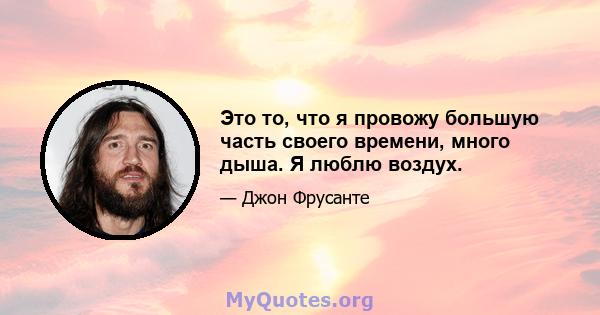 Это то, что я провожу большую часть своего времени, много дыша. Я люблю воздух.