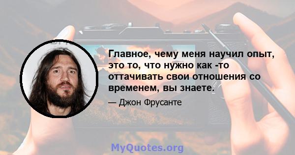 Главное, чему меня научил опыт, это то, что нужно как -то оттачивать свои отношения со временем, вы знаете.