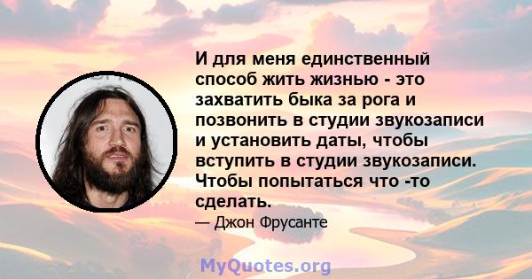 И для меня единственный способ жить жизнью - это захватить быка за рога и позвонить в студии звукозаписи и установить даты, чтобы вступить в студии звукозаписи. Чтобы попытаться что -то сделать.