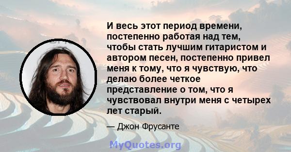 И весь этот период времени, постепенно работая над тем, чтобы стать лучшим гитаристом и автором песен, постепенно привел меня к тому, что я чувствую, что делаю более четкое представление о том, что я чувствовал внутри