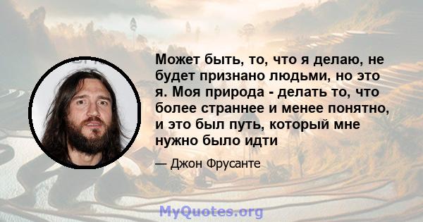 Может быть, то, что я делаю, не будет признано людьми, но это я. Моя природа - делать то, что более страннее и менее понятно, и это был путь, который мне нужно было идти