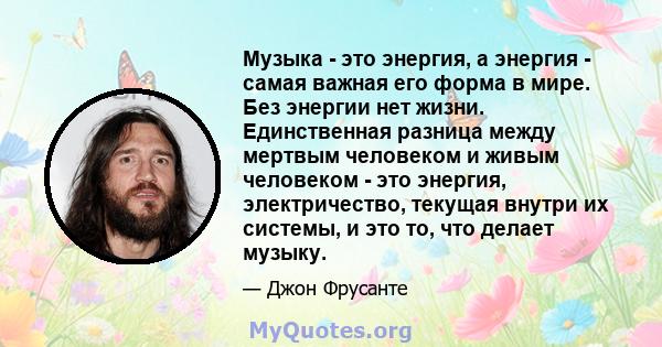 Музыка - это энергия, а энергия - самая важная его форма в мире. Без энергии нет жизни. Единственная разница между мертвым человеком и живым человеком - это энергия, электричество, текущая внутри их системы, и это то,