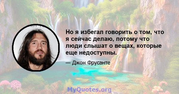 Но я избегал говорить о том, что я сейчас делаю, потому что люди слышат о вещах, которые еще недоступны.