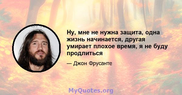 Ну, мне не нужна защита, одна жизнь начинается, другая умирает плохое время, я не буду продлиться