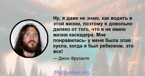 Ну, я даже не знаю, как водить в этой жизни, поэтому я довольно далеко от того, что я не имею жизни каскадера. Мне понравилась- у меня была злая кукла, когда я был ребенком, это все!