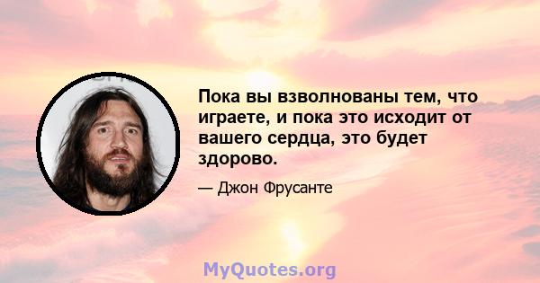 Пока вы взволнованы тем, что играете, и пока это исходит от вашего сердца, это будет здорово.