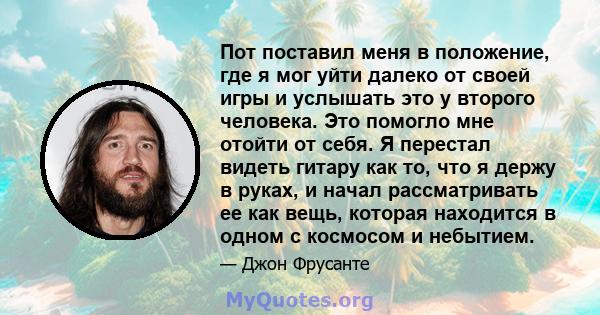 Пот поставил меня в положение, где я мог уйти далеко от своей игры и услышать это у второго человека. Это помогло мне отойти от себя. Я перестал видеть гитару как то, что я держу в руках, и начал рассматривать ее как