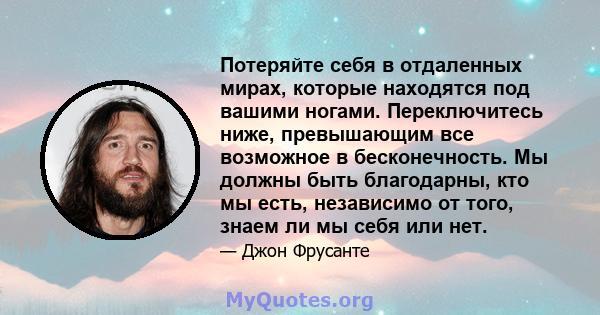 Потеряйте себя в отдаленных мирах, которые находятся под вашими ногами. Переключитесь ниже, превышающим все возможное в бесконечность. Мы должны быть благодарны, кто мы есть, независимо от того, знаем ли мы себя или нет.