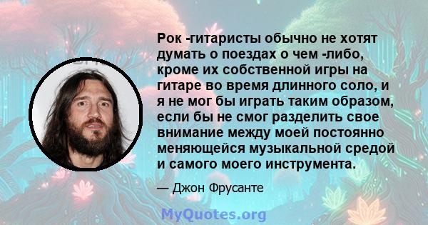 Рок -гитаристы обычно не хотят думать о поездах о чем -либо, кроме их собственной игры на гитаре во время длинного соло, и я не мог бы играть таким образом, если бы не смог разделить свое внимание между моей постоянно