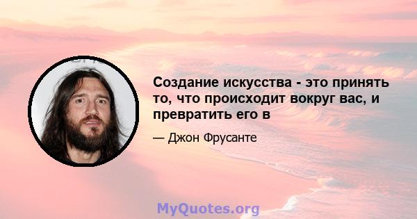 Создание искусства - это принять то, что происходит вокруг вас, и превратить его в