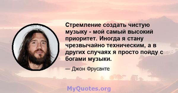 Стремление создать чистую музыку - мой самый высокий приоритет. Иногда я стану чрезвычайно техническим, а в других случаях я просто пойду с богами музыки.