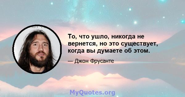 То, что ушло, никогда не вернется, но это существует, когда вы думаете об этом.