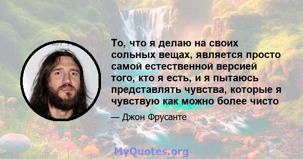 То, что я делаю на своих сольных вещах, является просто самой естественной версией того, кто я есть, и я пытаюсь представлять чувства, которые я чувствую как можно более чисто