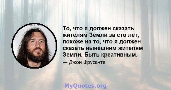 То, что я должен сказать жителям Земли за сто лет, похоже на то, что я должен сказать нынешним жителям Земли. Быть креативным.