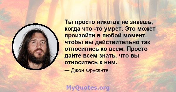 Ты просто никогда не знаешь, когда что -то умрет. Это может произойти в любой момент, чтобы вы действительно так относились ко всем. Просто дайте всем знать, что вы относитесь к ним.