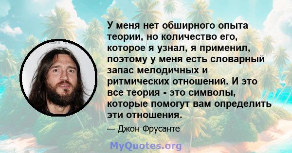 У меня нет обширного опыта теории, но количество его, которое я узнал, я применил, поэтому у меня есть словарный запас мелодичных и ритмических отношений. И это все теория - это символы, которые помогут вам определить