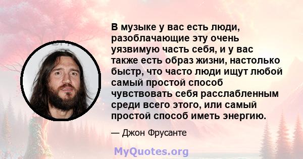 В музыке у вас есть люди, разоблачающие эту очень уязвимую часть себя, и у вас также есть образ жизни, настолько быстр, что часто люди ищут любой самый простой способ чувствовать себя расслабленным среди всего этого,