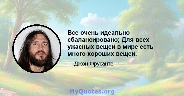 Все очень идеально сбалансировано; Для всех ужасных вещей в мире есть много хороших вещей.