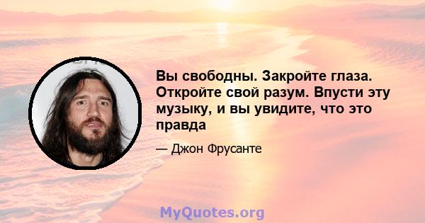 Вы свободны. Закройте глаза. Откройте свой разум. Впусти эту музыку, и вы увидите, что это правда