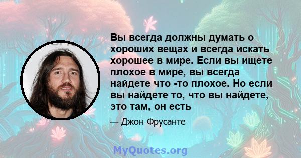 Вы всегда должны думать о хороших вещах и всегда искать хорошее в мире. Если вы ищете плохое в мире, вы всегда найдете что -то плохое. Но если вы найдете то, что вы найдете, это там, он есть