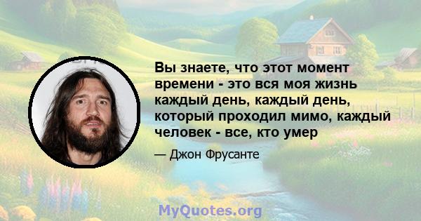 Вы знаете, что этот момент времени - это вся моя жизнь каждый день, каждый день, который проходил мимо, каждый человек - все, кто умер