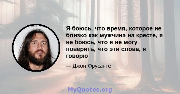 Я боюсь, что время, которое не близко как мужчина на кресте, я не боюсь, что я не могу поверить, что эти слова, я говорю