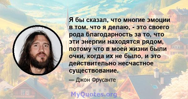 Я бы сказал, что многие эмоции в том, что я делаю, - это своего рода благодарность за то, что эти энергии находятся рядом, потому что в моей жизни были очки, когда их не было, и это действительно несчастное