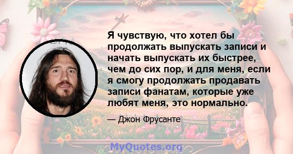 Я чувствую, что хотел бы продолжать выпускать записи и начать выпускать их быстрее, чем до сих пор, и для меня, если я смогу продолжать продавать записи фанатам, которые уже любят меня, это нормально.