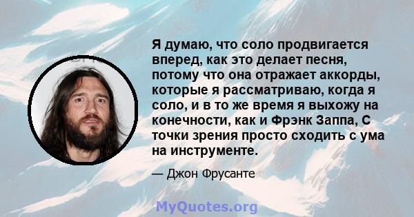 Я думаю, что соло продвигается вперед, как это делает песня, потому что она отражает аккорды, которые я рассматриваю, когда я соло, и в то же время я выхожу на конечности, как и Фрэнк Заппа, С точки зрения просто