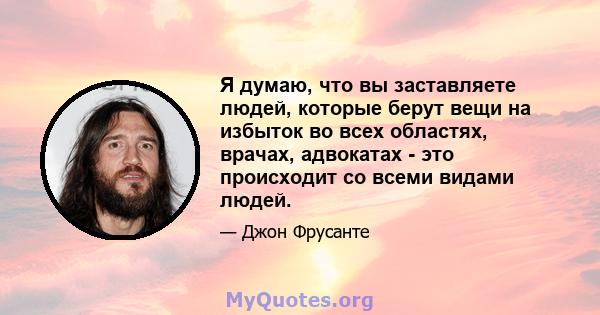 Я думаю, что вы заставляете людей, которые берут вещи на избыток во всех областях, врачах, адвокатах - это происходит со всеми видами людей.