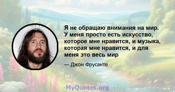 Я не обращаю внимания на мир. У меня просто есть искусство, которое мне нравится, и музыка, которая мне нравится, и для меня это весь мир