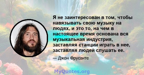 Я не заинтересован в том, чтобы навязывать свою музыку на людях, и это то, на чем в настоящее время основана вся музыкальная индустрия, заставляя станции играть в нее, заставляя людей слушать ее.