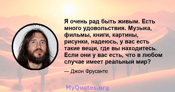 Я очень рад быть живым. Есть много удовольствия. Музыка, фильмы, книги, картины, рисунки, надеюсь, у вас есть такие вещи, где вы находитесь. Если они у вас есть, что в любом случае имеет реальный мир?