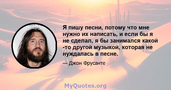 Я пишу песни, потому что мне нужно их написать, и если бы я не сделал, я бы занимался какой -то другой музыкой, которая не нуждалась в песне.