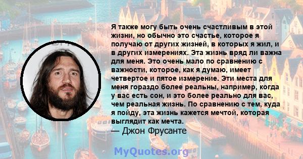 Я также могу быть очень счастливым в этой жизни, но обычно это счастье, которое я получаю от других жизней, в которых я жил, и в других измерениях. Эта жизнь вряд ли важна для меня. Это очень мало по сравнению с