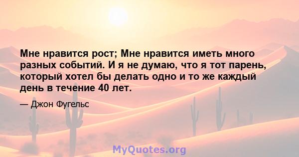 Мне нравится рост; Мне нравится иметь много разных событий. И я не думаю, что я тот парень, который хотел бы делать одно и то же каждый день в течение 40 лет.