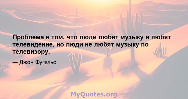 Проблема в том, что люди любят музыку и любят телевидение, но люди не любят музыку по телевизору.