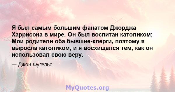 Я был самым большим фанатом Джорджа Харрисона в мире. Он был воспитан католиком; Мои родители оба бывшие-клерги, поэтому я выросла католиком, и я восхищался тем, как он использовал свою веру.