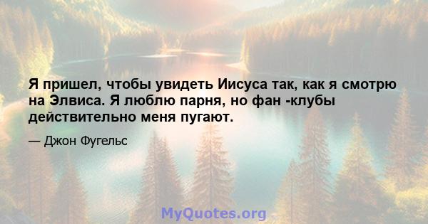 Я пришел, чтобы увидеть Иисуса так, как я смотрю на Элвиса. Я люблю парня, но фан -клубы действительно меня пугают.