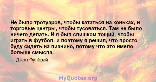 Не было тротуаров, чтобы кататься на коньках, и торговые центры, чтобы тусоваться. Там не было ничего делать. И я был слишком тощий, чтобы играть в футбол, и поэтому я решил, что просто буду сидеть на пианино, потому