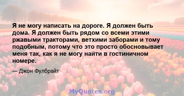 Я не могу написать на дороге. Я должен быть дома. Я должен быть рядом со всеми этими ржавыми тракторами, ветхими заборами и тому подобным, потому что это просто обосновывает меня так, как я не могу найти в гостиничном