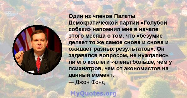 Один из членов Палаты Демократической партии «Голубой собаки» напомнил мне в начале этого месяца о том, что «безумие делает то же самое снова и снова и ожидает разных результатов». Он задавался вопросом, не нуждались ли 